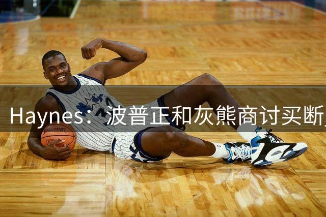 Haynes：波普正和灰熊商讨买断 计划加盟76人联手詹姆斯