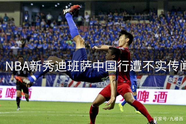 NBA新秀迪班萨中国行遭不实传闻困扰 主办方澄清三大争议